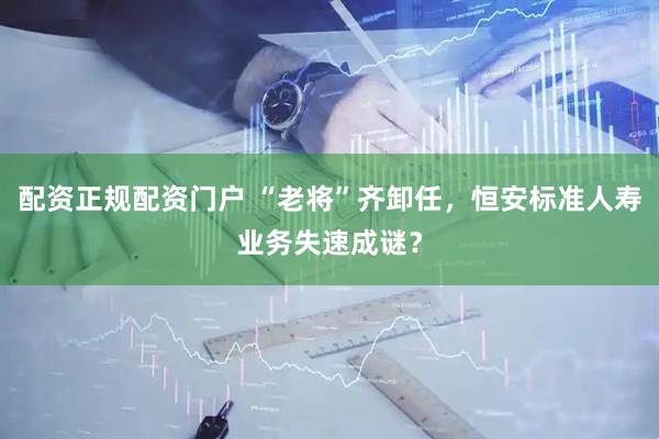 配资正规配资门户 “老将”齐卸任，恒安标准人寿业务失速成谜？