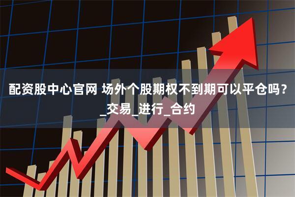 配资股中心官网 场外个股期权不到期可以平仓吗？_交易_进行_合约