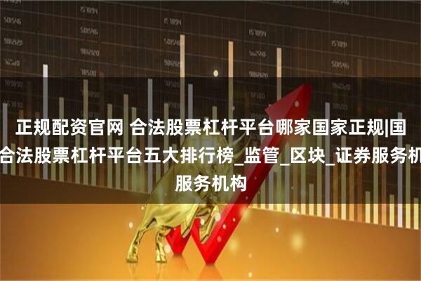 正规配资官网 合法股票杠杆平台哪家国家正规|国内合法股票杠杆平台五大排行榜_监管_区块_证券服务机构